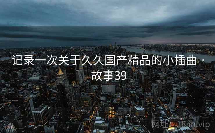 记录一次关于久久国产精品的小插曲 · 故事39
