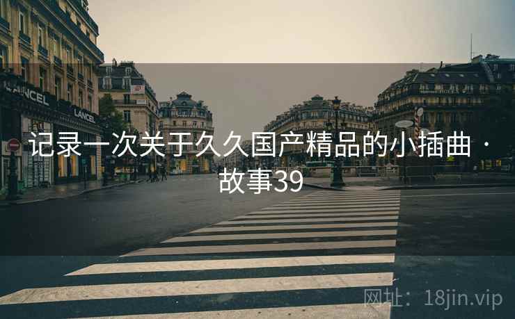 记录一次关于久久国产精品的小插曲 · 故事39