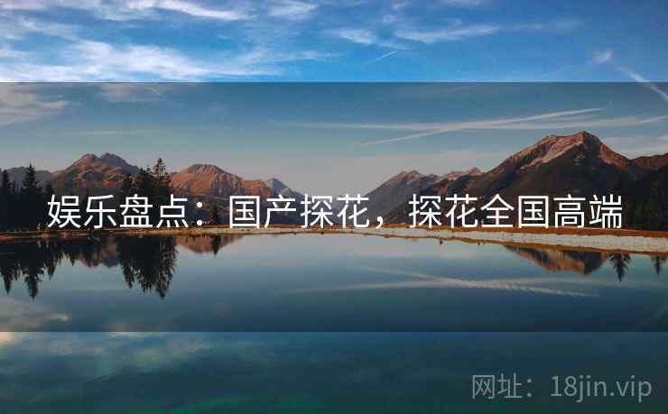 娱乐盘点：国产探花，探花全国高端
