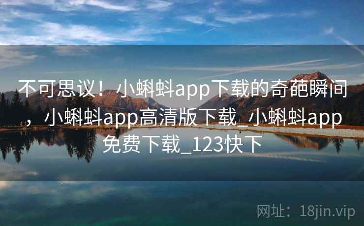 不可思议！小蝌蚪app下载的奇葩瞬间，小蝌蚪app高清版下载_小蝌蚪app免费下载_123快下