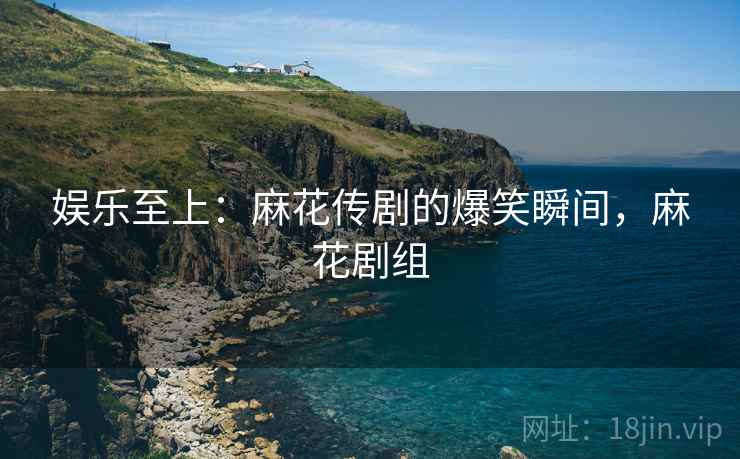娱乐至上：麻花传剧的爆笑瞬间，麻花剧组