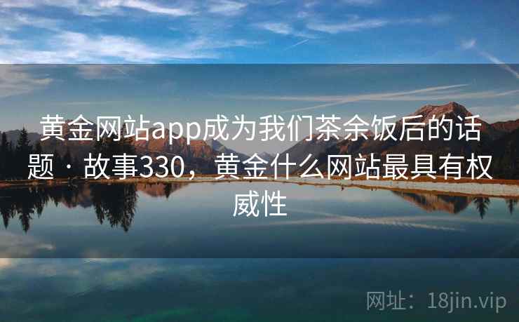 黄金网站app成为我们茶余饭后的话题 · 故事330，黄金什么网站最具有权威性
