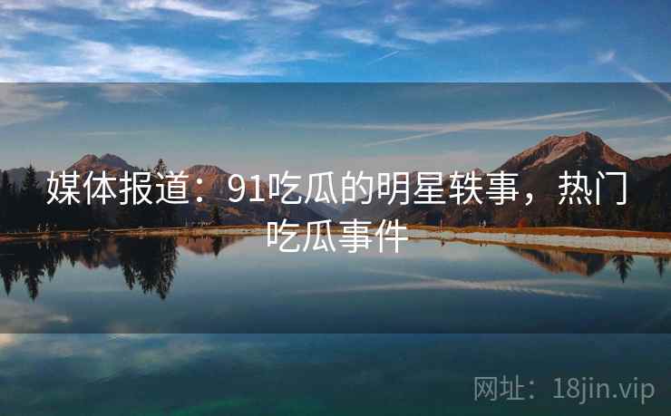 媒体报道：91吃瓜的明星轶事，热门吃瓜事件