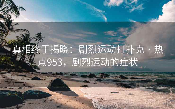 真相终于揭晓:剧烈运动打扑克 · 热点953,剧烈运动的症状