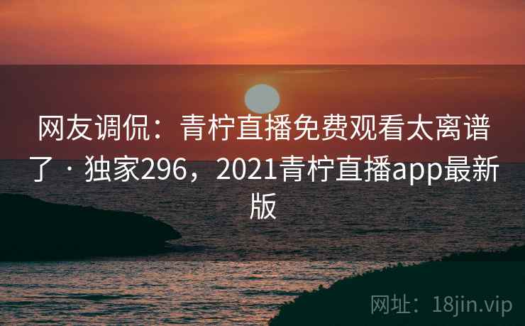 网友调侃:青柠直播免费观看太离谱了 · 独家296,2021青柠直播app最新版 网友调侃:青柠直播免费观看太离谱了 · 独家296,2021青柠直播app最新版