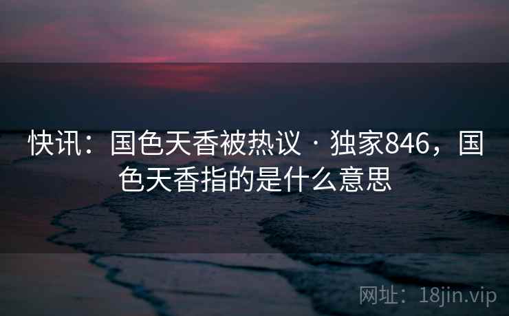 快讯:国色天香被热议 · 独家846,国色天香指的是什么意思 快讯:国色天香被热议 · 独家846,国色天香指的是什么意思