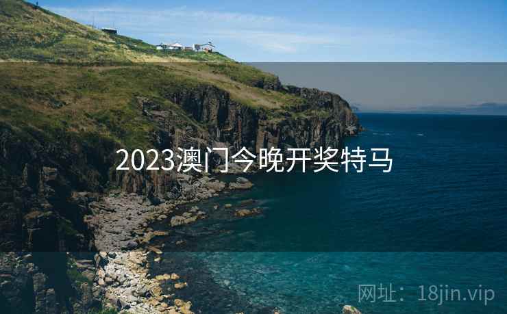 2023澳门今晚开奖特马 2023澳门今晚开奖特马