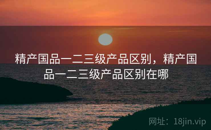 精产国品一二三级产品区别,精产国品一二三级产品区别在哪 精产国品一二三级产品区别,精产国品一二三级产品区别在哪