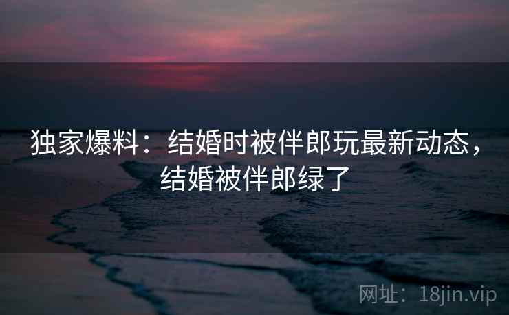 独家爆料:结婚时被伴郎玩最新动态,结婚被伴郎绿了