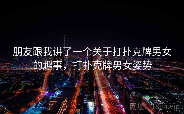 朋友跟我讲了一个关于打扑克牌男女的趣事,打扑克牌男女姿势 朋友跟我讲了一个关于打扑克牌男女的趣事,打扑克牌男女姿势