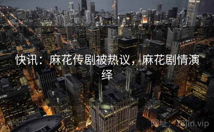 快讯:麻花传剧被热议,麻花剧情演绎 快讯:麻花传剧被热议,麻花剧情演绎