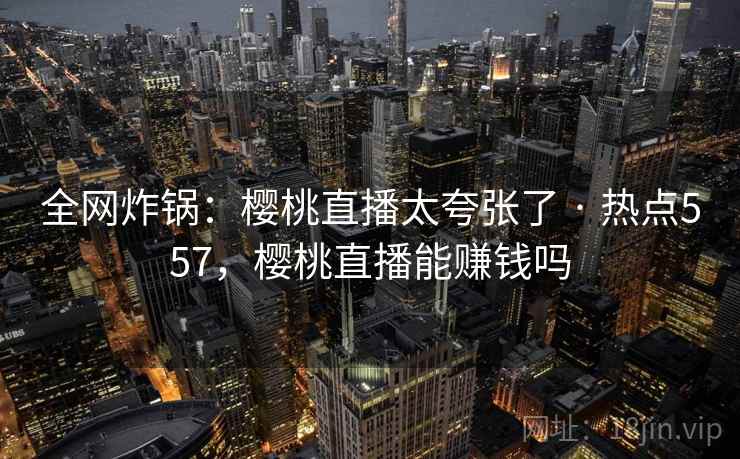全网炸锅:樱桃直播太夸张了 · 热点557,樱桃直播能赚钱吗 全网炸锅:樱桃直播太夸张了 · 热点557,樱桃直播能赚钱吗