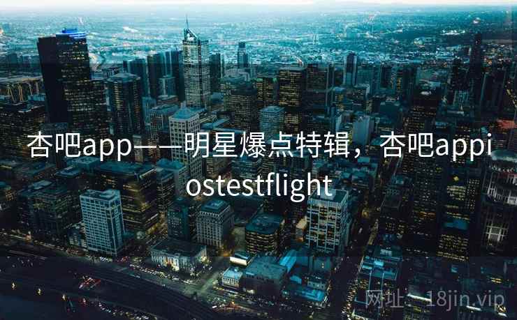 杏吧app——明星爆点特辑,杏吧appiostestflight