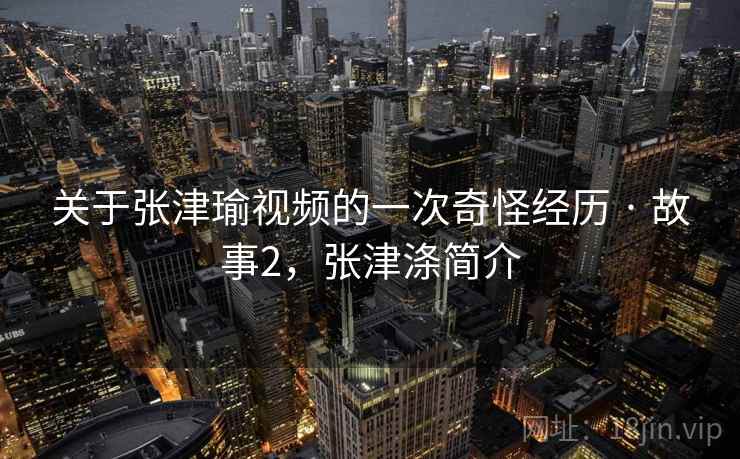 关于张津瑜视频的一次奇怪经历 · 故事2,张津涤简介 关于张津瑜视频的一次奇怪经历 · 故事2,张津涤简介