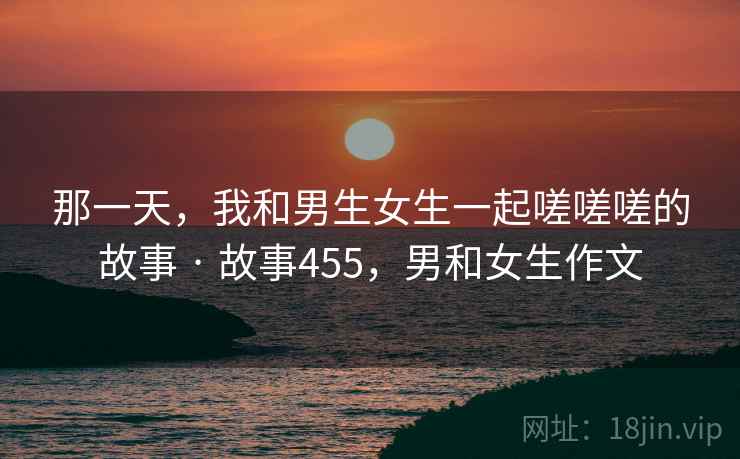 那一天,我和男生女生一起嗟嗟嗟的故事 · 故事455,男和女生作文