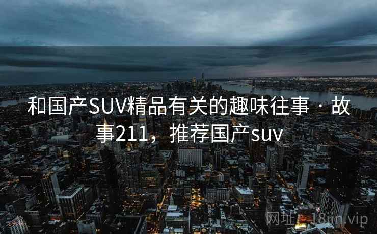 和国产SUV精品有关的趣味往事 · 故事211,推荐国产suv 和国产SUV精品有关的趣味往事 · 故事211,推荐国产suv