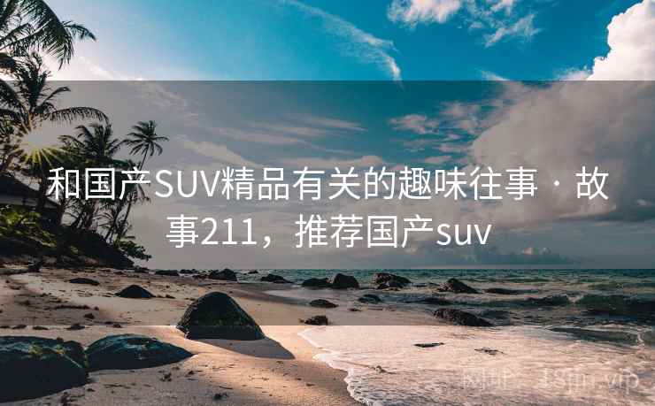 和国产SUV精品有关的趣味往事 · 故事211,推荐国产suv