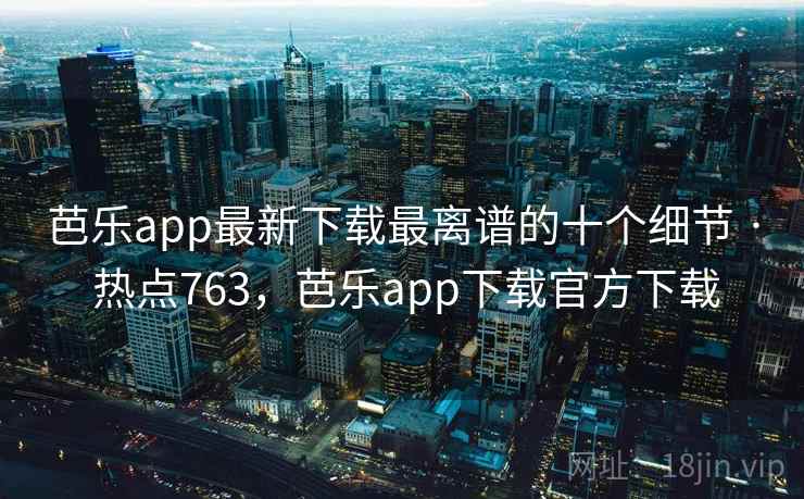 芭乐app最新下载最离谱的十个细节 · 热点763,芭乐app下载官方下载