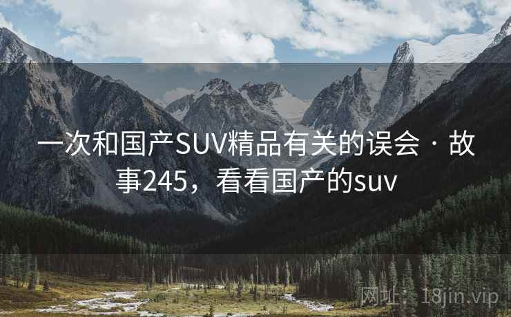 一次和国产SUV精品有关的误会 · 故事245,看看国产的suv 一次和国产SUV精品有关的误会 · 故事245,看看国产的suv