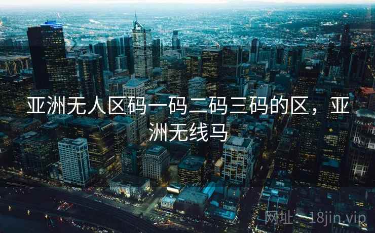 亚洲无人区码一码二码三码的区,亚洲无线马 亚洲无人区码一码二码三码的区,亚洲无线马