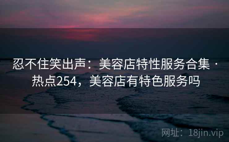 忍不住笑出声:美容店特性服务合集 · 热点254,美容店有特色服务吗 忍不住笑出声:美容店特性服务合集 · 热点254,美容店有特色服务吗