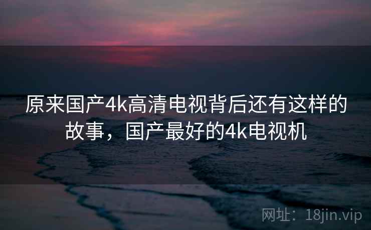 原来国产4k高清电视背后还有这样的故事,国产最好的4k电视机 原来国产4k高清电视背后还有这样的故事,国产最好的4k电视机