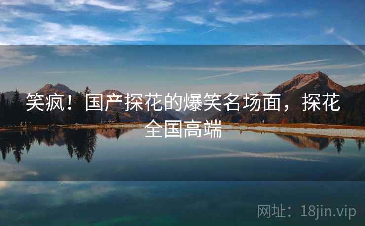 笑疯!国产探花的爆笑名场面,探花全国高端