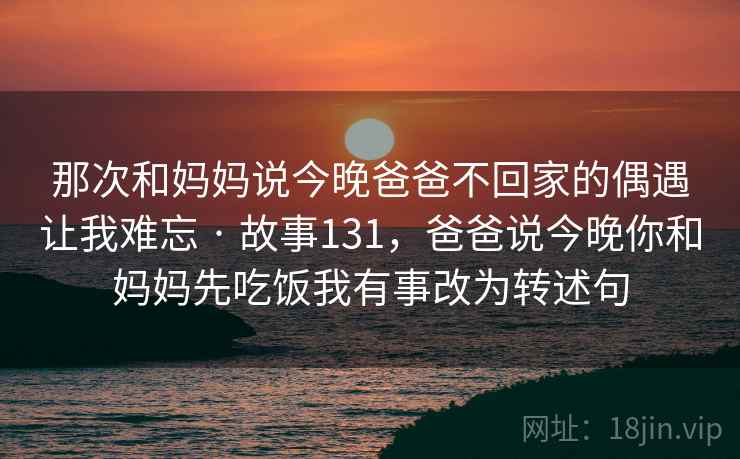 那次和妈妈说今晚爸爸不回家的偶遇让我难忘 · 故事131,爸爸说今晚你和妈妈先吃饭我有事改为转述句 那次和妈妈说今晚爸爸不回家的偶遇让我难忘 · 故事131,爸爸说今晚你和妈妈先吃饭我有事改为转述句