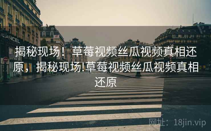 揭秘现场!草莓视频丝瓜视频真相还原,揭秘现场!草莓视频丝瓜视频真相还原 揭秘现场!草莓视频丝瓜视频真相还原,揭秘现场!草莓视频丝瓜视频真相还原