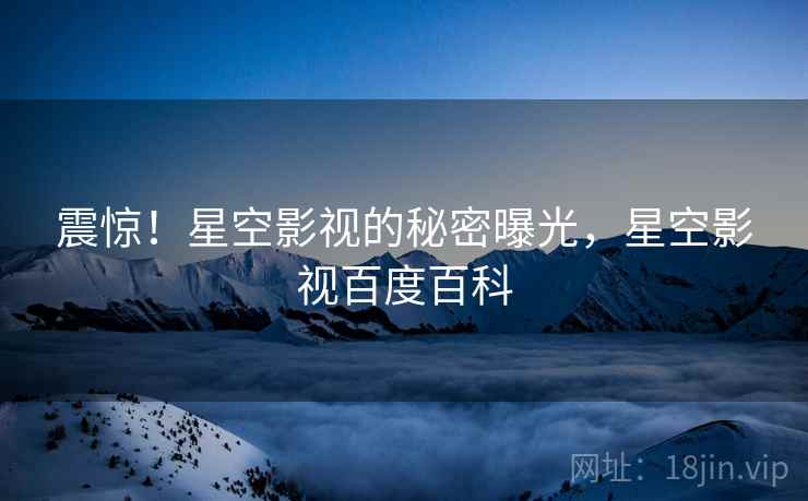 震惊!星空影视的秘密曝光,星空影视百度百科 震惊!星空影视的秘密曝光,星空影视百度百科