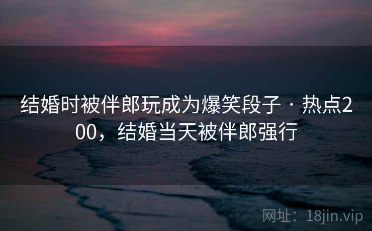 结婚时被伴郎玩成为爆笑段子 · 热点200,结婚当天被伴郎强行 结婚时被伴郎玩成为爆笑段子 · 热点200,结婚当天被伴郎强行