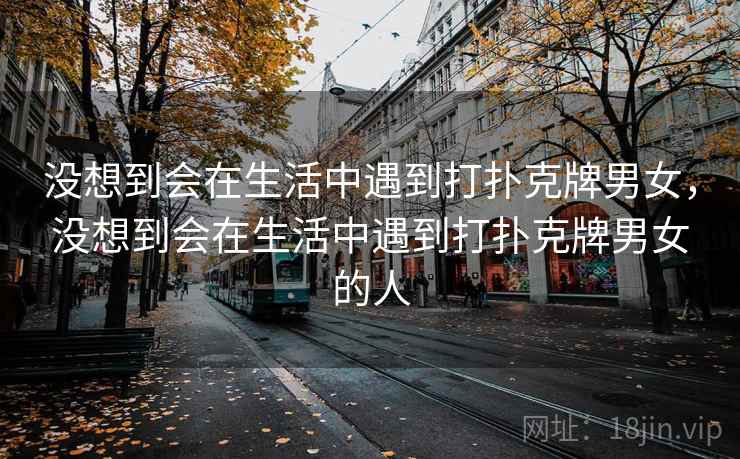 没想到会在生活中遇到打扑克牌男女,没想到会在生活中遇到打扑克牌男女的人 没想到会在生活中遇到打扑克牌男女,没想到会在生活中遇到打扑克牌男女的人