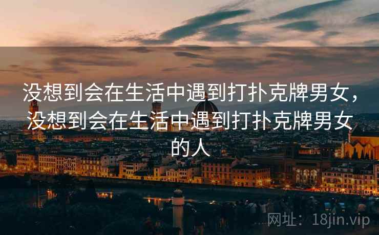 没想到会在生活中遇到打扑克牌男女,没想到会在生活中遇到打扑克牌男女的人 没想到会在生活中遇到打扑克牌男女,没想到会在生活中遇到打扑克牌男女的人
