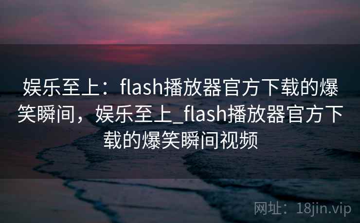 娱乐至上:flash播放器官方下载的爆笑瞬间,娱乐至上_flash播放器官方下载的爆笑瞬间视频 娱乐至上:flash播放器官方下载的爆笑瞬间,娱乐至上_flash播放器官方下载的爆笑瞬间视频