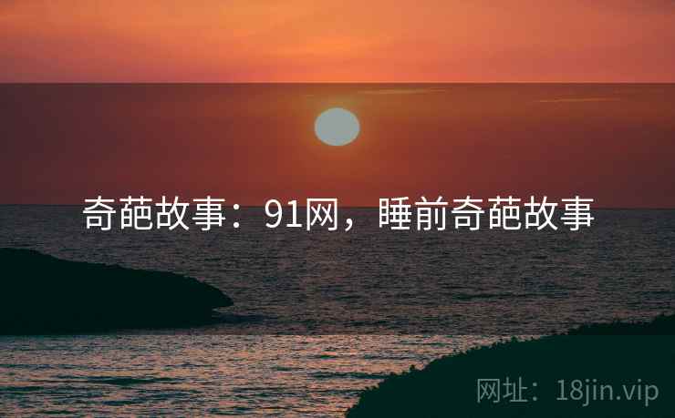 奇葩故事:91网,睡前奇葩故事 奇葩故事:91网,睡前奇葩故事