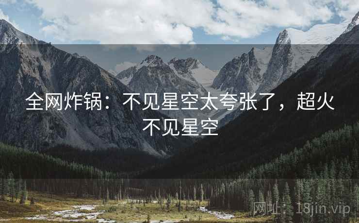 全网炸锅:不见星空太夸张了,超火不见星空 全网炸锅:不见星空太夸张了,超火不见星空