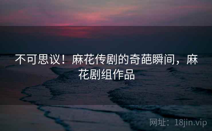 不可思议!麻花传剧的奇葩瞬间,麻花剧组作品