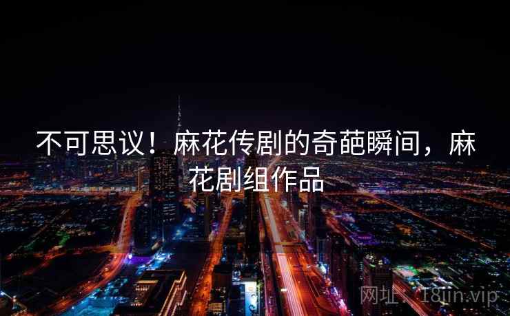 不可思议!麻花传剧的奇葩瞬间,麻花剧组作品 不可思议!麻花传剧的奇葩瞬间,麻花剧组作品