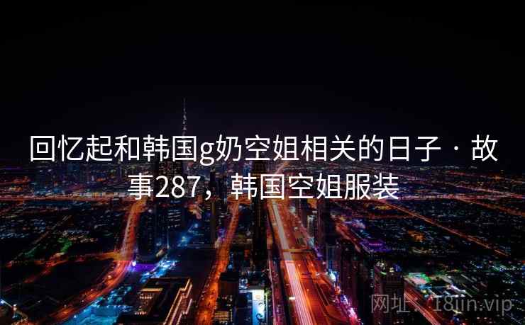 回忆起和韩国g奶空姐相关的日子 · 故事287,韩国空姐服装 回忆起和韩国g奶空姐相关的日子 · 故事287,韩国空姐服装