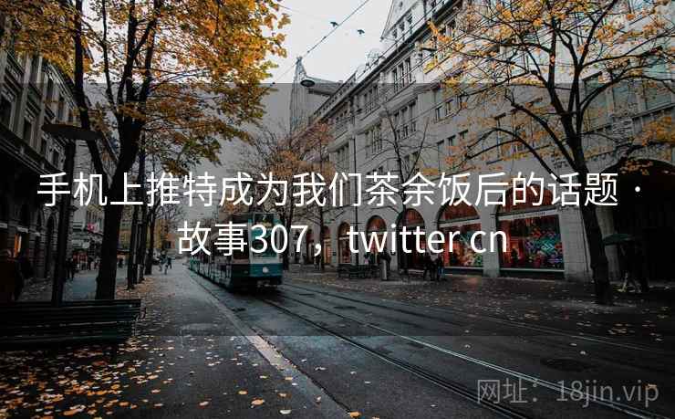 手机上推特成为我们茶余饭后的话题 · 故事307,twitter cn 手机上推特成为我们茶余饭后的话题 · 故事307,twitter cn