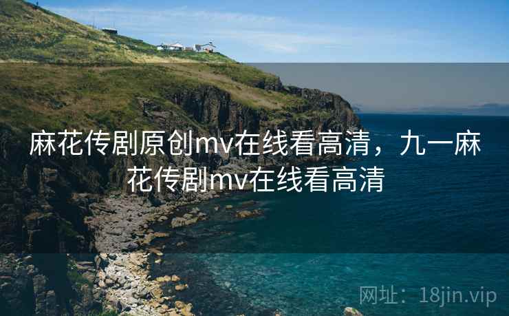 麻花传剧原创mv在线看高清，九一麻花传剧mv在线看高清
